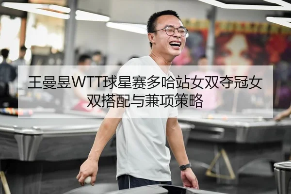 王曼昱WTT球星赛多哈站女双夺冠女双搭配与兼项策略