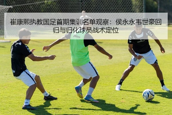 崔康熙执教国足首期集训名单观察：侯永永韦世豪回归与归化球员战术定位
